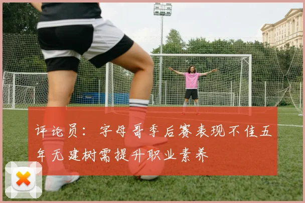评论员：字母哥季后赛表现不佳五年无建树需提升职业素养
