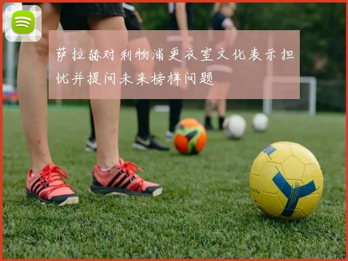 萨拉赫对利物浦更衣室文化表示担忧并提问未来榜样问题