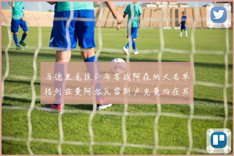 马德里竞技公布客战阿森纳大名单格列兹曼阿尔瓦雷斯卢克曼均在其中