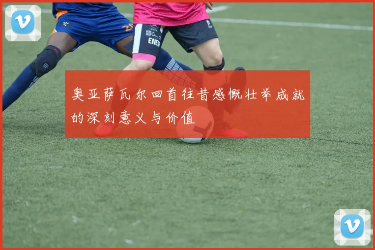 奥亚萨瓦尔回首往昔感慨壮举成就的深刻意义与价值
