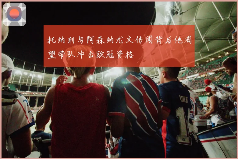 托纳利与阿森纳尤文传闻背后他渴望带队冲击欧冠资格