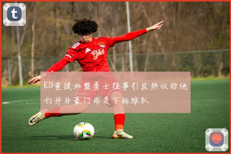 KD重提加盟勇士往事引发热议称他们并非豪门而是下狗球队