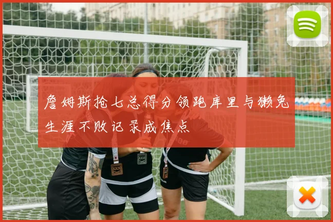 詹姆斯抢七总得分领跑库里与獭兔生涯不败记录成焦点