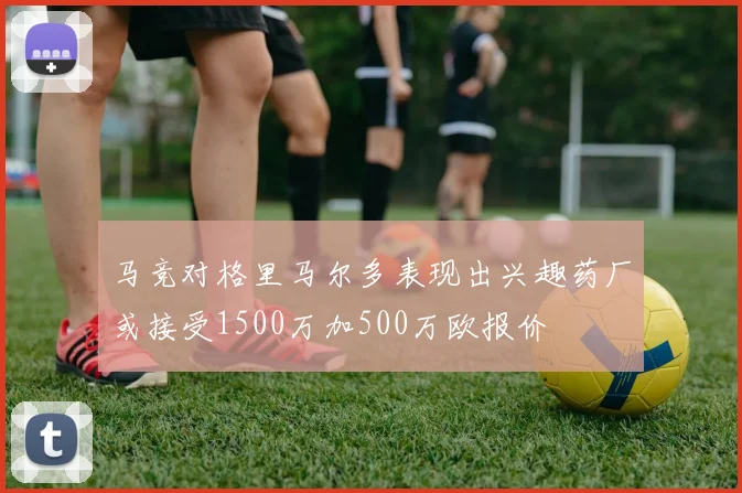 马竞对格里马尔多表现出兴趣药厂或接受1500万加500万欧报价