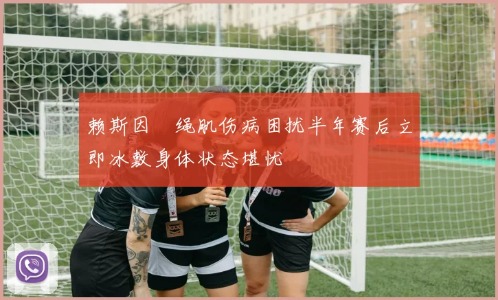 赖斯因腘绳肌伤病困扰半年赛后立即冰敷身体状态堪忧