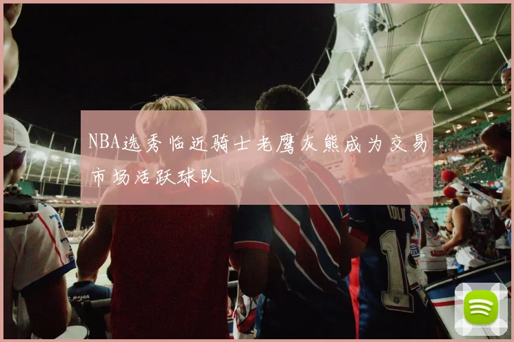 NBA选秀临近骑士老鹰灰熊成为交易市场活跃球队