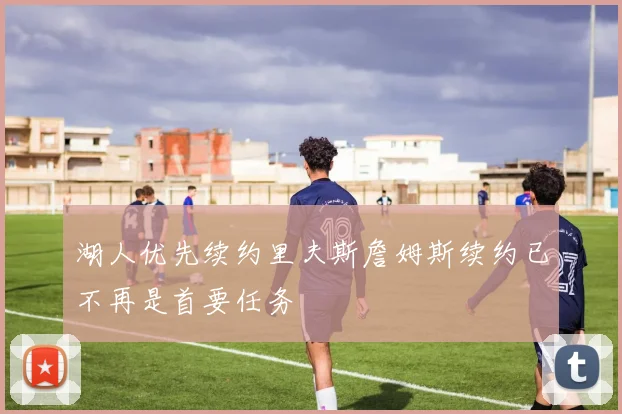 湖人优先续约里夫斯詹姆斯续约已不再是首要任务