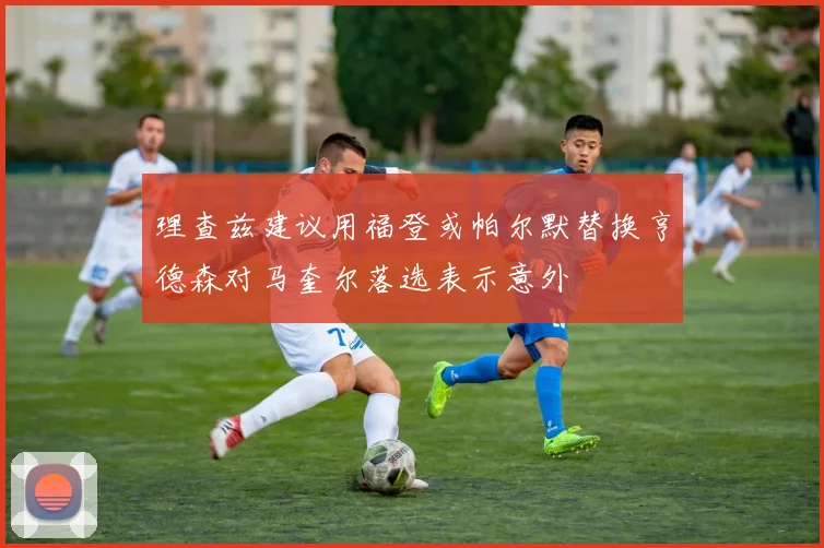 理查兹建议用福登或帕尔默替换亨德森对马奎尔落选表示意外